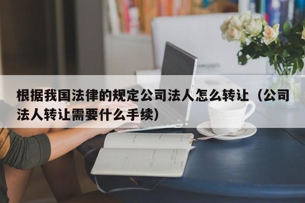 根据我国法律的规定公司法人怎么转让（公司法人转让需要什么手续）